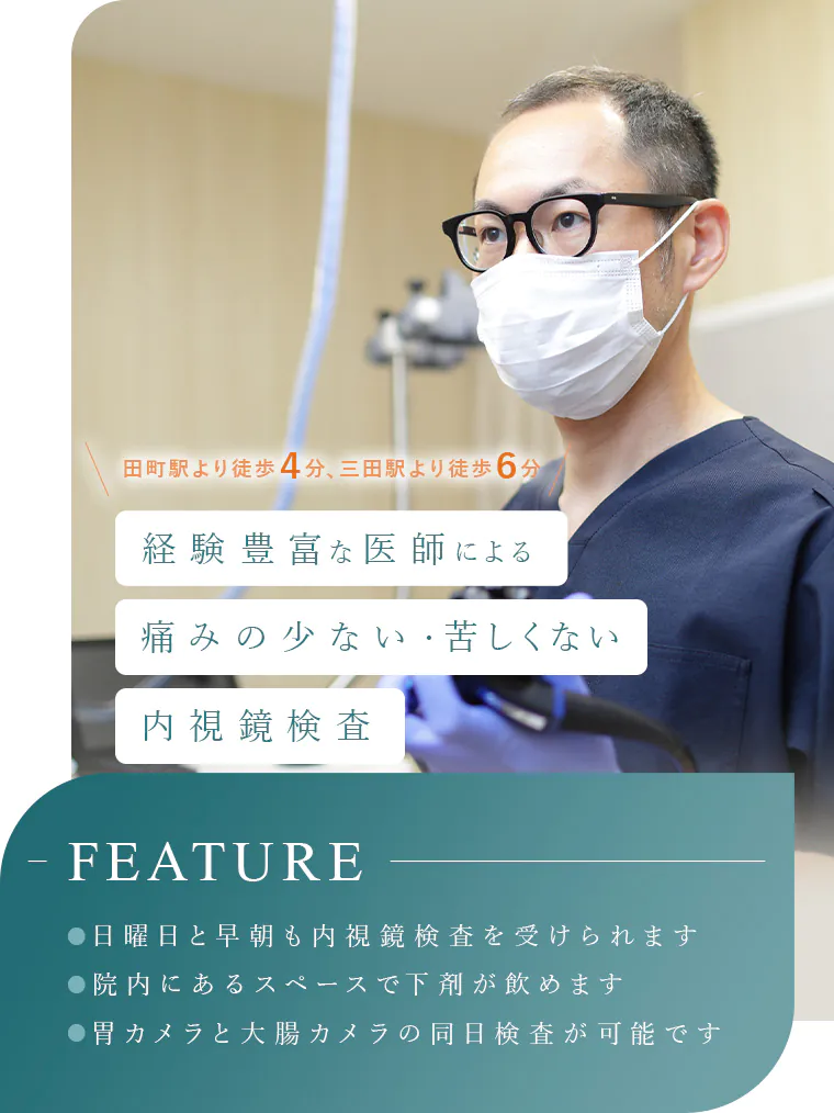 田町駅より徒歩４分、三田駅より徒歩６分 経験豊富な医師による痛くない・苦しくない内視鏡検査 FEATURE ●日曜日と早朝も内視鏡検査を受けられます ●院内にあるスペースで下剤が飲めます ●胃カメラと大腸カメラの同日検査が可能です